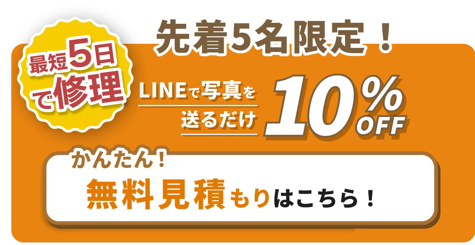最短5日で修理 先着5名限定!LINEで写真を送るだけ10%OFF 簡単無料見積もりはこちら！